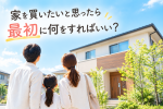 家を買いたいと思ったら、最初に何をすればいい？